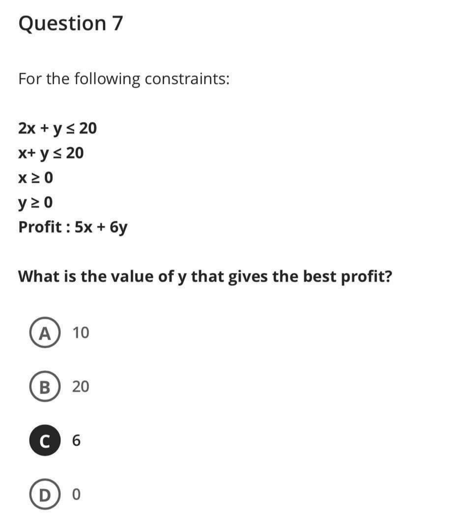 Question 7
For the following constraints:
2x + ys 20
x+ y< 20
x2 0
y 2 0
Profit : 5x + 6y
What is the value of y that gives the best profit?
A 10
В
20
C 6
