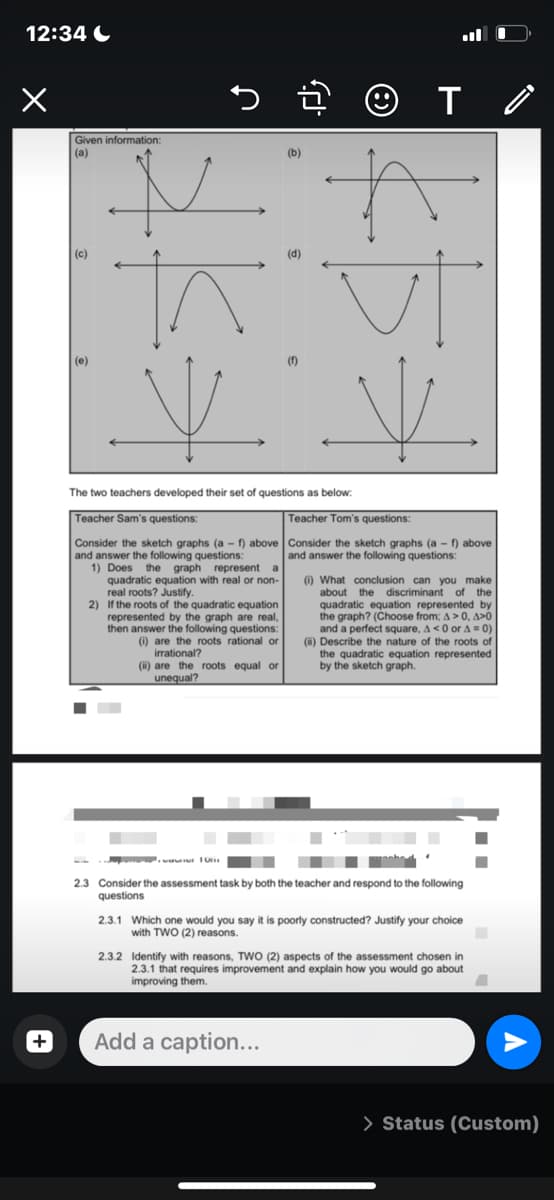 12:34 C
ll
Given information:
(a)
(b)
(c)
(d)
(e)
()
The two teachers developed their set of questions as below:
Teacher Sam's questions:
Teacher Tom's questions:
Consider the sketch graphs (a - f) above Consider the sketch graphs (a - f) above
and answer the following questions:
and answer the following questions:
1) Does the graph represent a
quadratic equation with real or non-
real roots? Justify.
2) If the roots of the quadratic equation
represented by the graph are real,
then answer the following questions:
() are the roots rational or
) What conclusion can you make
about the discriminant of the
quadratic equation represented by
the graph? (Choose from; A> 0, A>0
and a perfect square, A < 0 or A = 0)
(i) Describe the nature of the roots of
the quadratic equation represented
by the sketch graph.
irrational?
(i) are the roots equal or
unequal?
2.3 Consider the assessment task by both the teacher and respond to the following
questions
2.3.1 Which one would you say it is poorly constructed? Justify your choice
with TWO (2) reasons.
2.3.2 Identify with reasons, TWO (2) aspects of the assessment chosen in
2.3.1 that requires improvement and explain how you would go about
improving them
+
Add a caption...
> Status (Custom)
