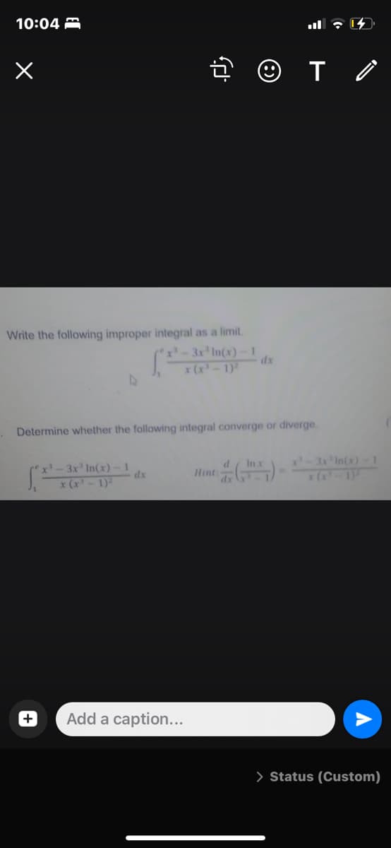 10:04 A
Write the following improper integral as a limit.
x-3x' In(x)-1
dx
x (x-1)
Determine whether the following integral converge or diverge.
P-3'In(x) 1
x(-1
In x
x-3x In(x)-1
dx
Hint:
dx
x (x-1)-
Add a caption...
> Status (Custom)
