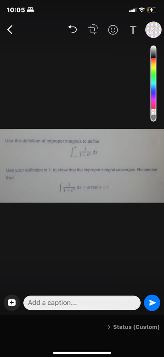 10:05 A
Use the definition of improper integrals to define
dx
Use your definition in 1. to show that the improper integral converges. Remember
that
dx = arctan x +c
Add a caption...
> Status (Custom)
