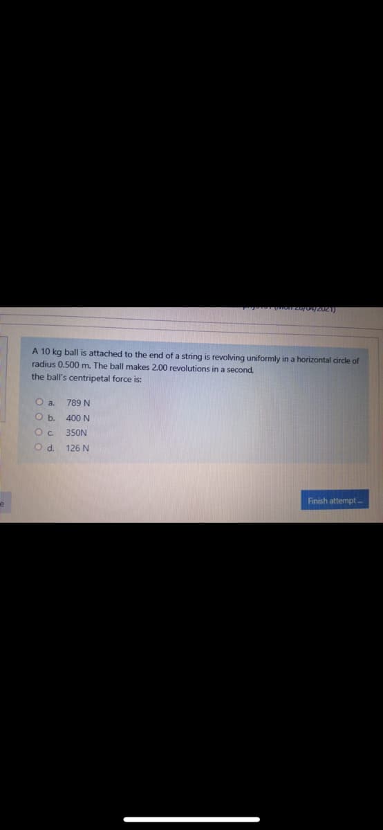 A 10 kg ball is attached to the end of a string is revolving uniformly in a horizontal circle of
radius 0.500 m. The ball makes 2.00 revolutions in a second,
the ball's centripetal force is:
Oa.
789 N
Ob.
400 N
Ос
350N
Od.
126 N
Finish attempt
