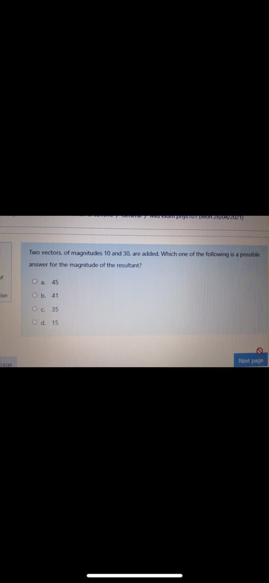 VIa exapnysTOT IVION 26/04/2021)
Two vectors, of magnitudes 10 and 30, are added. Which one of the following is a possible
answer for the magnitude of the resultant?
of
O a. 45
tion
O b. 41
O. 35
O d. 15
Next page
page
