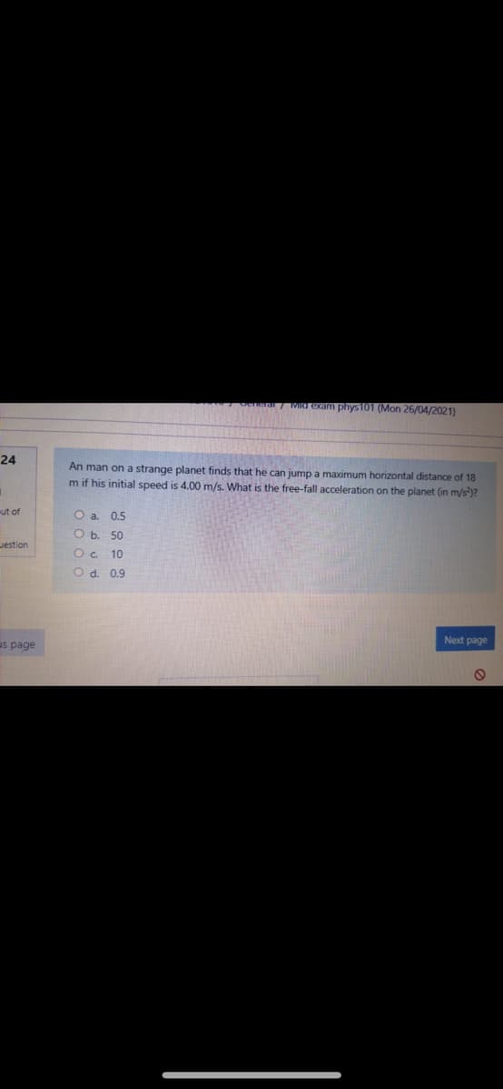 a7 WIO exam phys 101 (Mon 26/04/2021)
24
An man on a strange planet finds that he can jump a maximum horizontal distance of 18
m if his initial speed is 4.00 m/s. What is the free-fall acceleration on the planet (in m/s)?
ut of
Oa.
0.5
O b. 50
Jestion
O c. 10
O d. 0.9
Next page
us page
