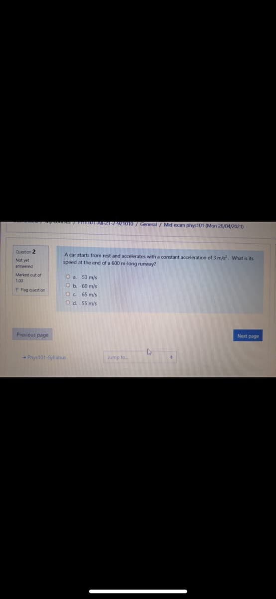 ouS IUT-AIl-21-2-921010 / General / Mid exam phys101 (Mon 26/04/2021)
Question 2
A car starts from rest and accelerates with a constant acceleration of 3 m/s. What is its
speed at the end of a 600 m-long runway?
Not yet
answered
Marked out of
Oa.
53 m/s
1.00
O b. 60 m/s
P Fag question
Oc.
65 m/s
Od. 55 m/s
Previous page
Next page
- Phys101-Syllabus
Jump to..
