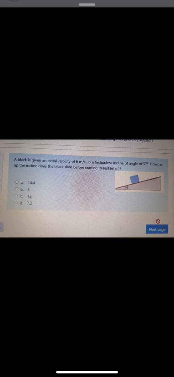 A block is given an initial velocity of 6 m/s up a frictionless incline of angle of 37°. How far
up the incline does the block slide before coming to rest (in m)?
O a.
14.4
O b. 3
12
O d. 7.2
Next page
o o o o
