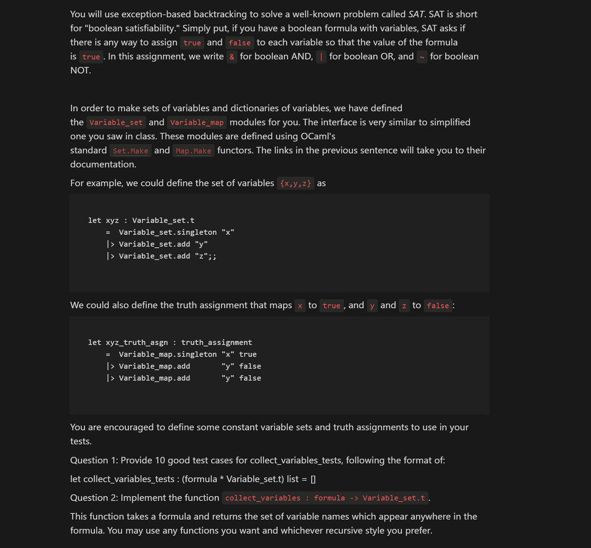 You will use exception-based backtracking to solve a well-known problem called SAT. SAT is short
for "boolean satisfiability." Simply put, if you have a boolean formula with variables, SAT asks if
there is any way to assign true and false to each variable so that the value of the formula
is true. In this assignment, we write & for boolean AND, | for boolean OR, and for boolean
NOT.
In order to make sets of variables and dictionaries of variables, we have defined
the Variable_set and Variable_map_modules for you. The interface is very similar to simplified
one you saw in class. These modules are defined using OCaml's
standard Set.Make and Map.Make functors. The links in the previous sentence will take you to their
documentation.
For example, we could define the set of variables {x,y,z} as
let xyz : Variable_set.t
=
Variable_set.singleton
|> Variable_set.add "y"
|> Variable_set.add "z";;
We could also define the truth assignment that maps × to true, and y and z to false :
let xyz_truth_asgn : truth_assignment
Variable_map.singleton "x" true
"y" false
"y" false
=
|> Variable_map.add
|> Variable_map.add
You are encouraged to define some constant variable sets and truth assignments to use in your
tests.
Question 1: Provide 10 good test cases for collect_variables_tests, following the format of:
let collect_variables_tests : (formula * Variable_set.t) list =
Question 2: Implement the function collect_variables : formula -> Variable_set.t.
This function takes a formula and returns the set of variable names which appear anywhere in the
formula. You may use any functions you want and whichever recursive style you prefer.