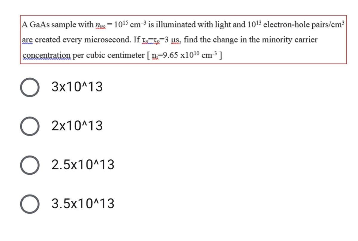 A GaAs sample with na = 1015 cm³ is illuminated with light and 1013 electron-hole pairs/cm3
are created every microsecond. If La-3 us, find the change in the minority carrier
concentration per cubic centimeter [ n=9.65 x1010 cm3 ]
3x10^13
2x10^13
2.5x10^13
3.5x10^13
