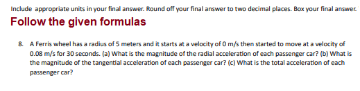 Include appropriate units in your final answer. Round off your final answer to two decimal places. Box your final answer.
Follow the given formulas
8. A Ferris wheel has a radius of 5 meters and it starts at a velocity of 0 m/s then started to move at a velocity of
0.08 m/s for 30 seconds. (a) What is the magnitude of the radial acceleration of each passenger car? (b) What is
the magnitude of the tangential acceleration of each passenger car? (c) What is the total acceleration of each
passenger car?