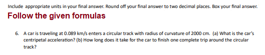 Include appropriate units in your final answer. Round off your final answer to two decimal places. Box your final answer.
Follow the given formulas
6. A car is traveling at 0.089 km/s enters a circular track with radius of curvature of 2000 cm. (a) What is the car's
centripetal acceleration? (b) How long does it take for the car to finish one complete trip around the circular
track?