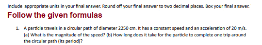 Include appropriate units in your final answer. Round off your final answer to two decimal places. Box your final answer.
Follow the given formulas
1. A particle travels in a circular path of diameter 2250 cm. It has a constant speed and an acceleration of 20 m/s.
(a) What is the magnitude of the speed? (b) How long does it take for the particle to complete one trip around
the circular path (its period)?