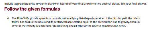 Include appropriate units in your final answer. Round off your final answer to two decimal places. Box your final answer.
Follow the given formulas
4. The Disk-O-Magic ride spins its occupants inside a flying disk-shaped container. If the circular path the riders
follow has an 8.00-m radius and its centripetal acceleration equal to the acceleration due to gravity, then (a)
What is the velocity of each rider? (b) How long does it take for the rider to complete one circle?