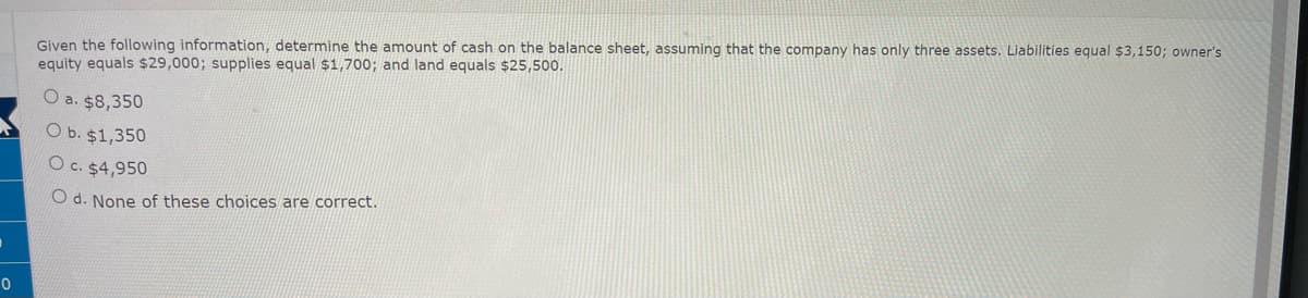 0
Given the following information, determine the amount of cash on the balance sheet, assuming that the company has only three assets. Liabilities equal $3,150; owner's
equity equals $29,000; supplies equal $1,700; and land equals $25,500.
O a. $8,350
O b. $1,350
O c. $4,950
O d. None of these choices are correct.