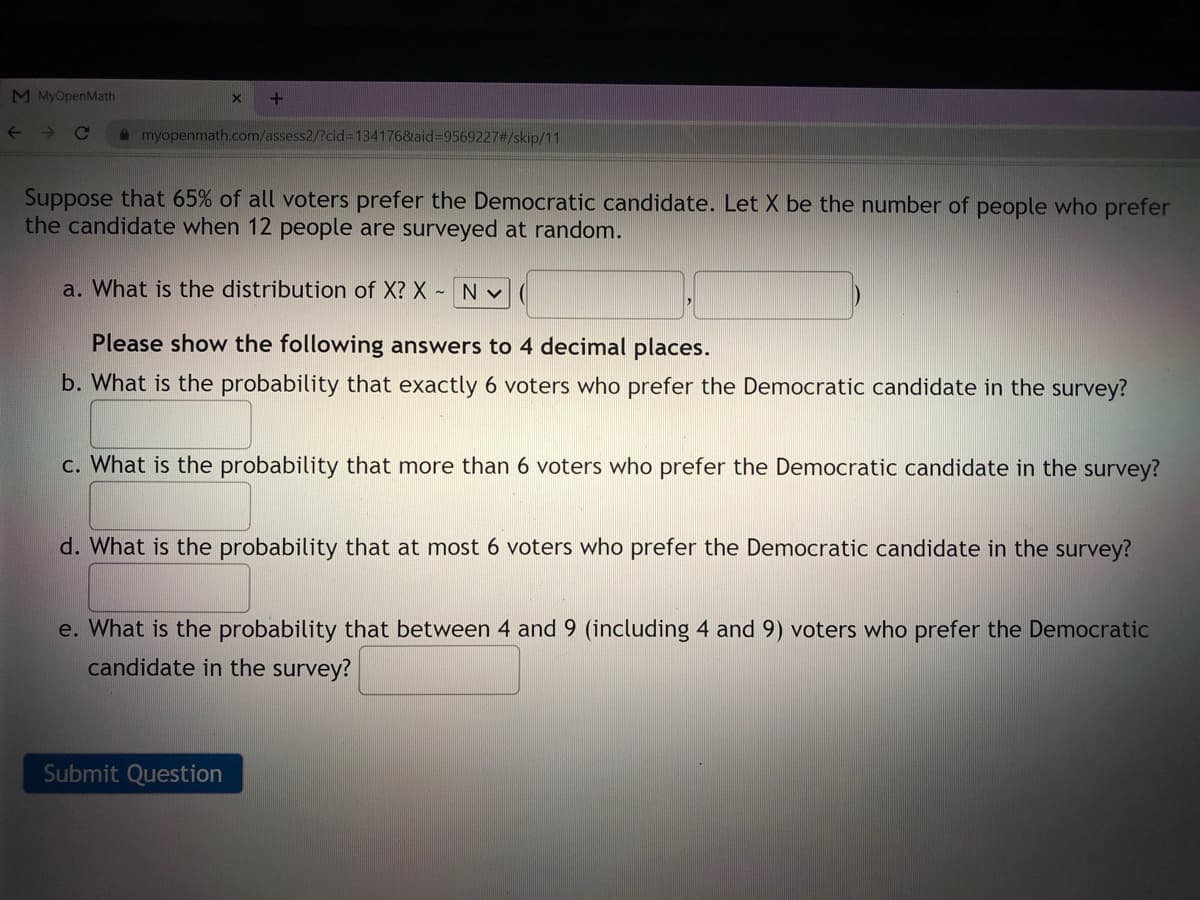 M MyOpenMath
->
Ce
A myopenmath.com/assess2/?cid%3D1341768aid%3D9569227#/skip/11
Suppose that 65% of all voters prefer the Democratic candidate. Let X be the number of people who prefer
the candidate when 12 people are surveyed at random.
a. What is the distribution of X? X - N V
Please show the following answers to 4 decimal places.
b. What is the probability that exactly 6 voters who prefer the Democratic candidate in the survey?
c. What is the probability that more than 6 voters who prefer the Democratic candidate in the survey?
d. What is the probability that at most 6 voters who prefer the Democratic candidate in the survey?
e. What is the probability that between 4 and 9 (including 4 and 9) voters who prefer the Democratic
candidate in the survey?
Submit Question
