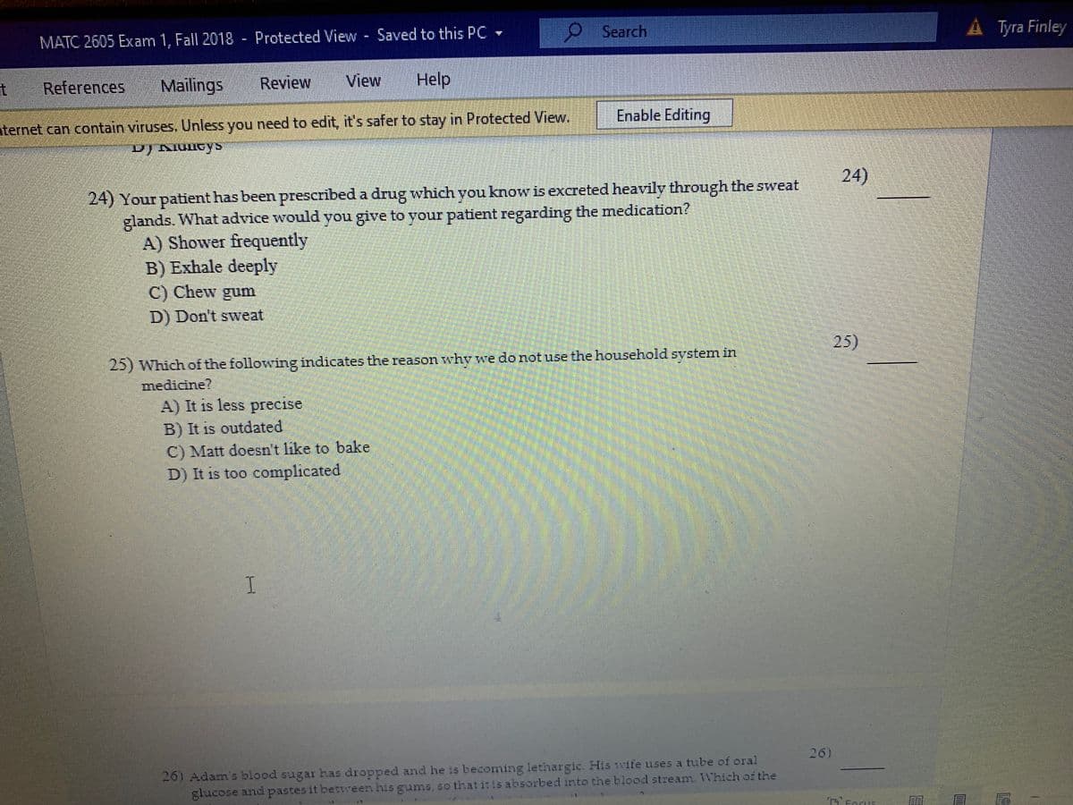 Search
A Tyra Finley
MATC 2605 Exam 1, Fall 2018 - Protected View Saved to this PC
References
Mailings
Review
View
Help
Enable Editing
nternet can contain viruses. Unless you need to edit, it's safer to stay in Protected View.
24)
24) Your patient has been prescribed a drug which you know is excreted heavily through the sweat
glands. What advice would you give to your patient regarding the medication?
A) Shower frequently
B) Exhale deeply
C) Chew gum
D) Don't sweat
25)
25) Which of the following indicates the reason why we do notuse the household system in
medicine?
A) It is less precise
B) It is outdated
C) Matt doesn't like to bake
D) It is too complicated
26)
26) Adam's blood sugar has dropped and he is becoming lethargic. His wife uses a tube of oral
glucose and pastes it between his gums, so that itis absorbed into the blood stream. Which of the
T'Forus
