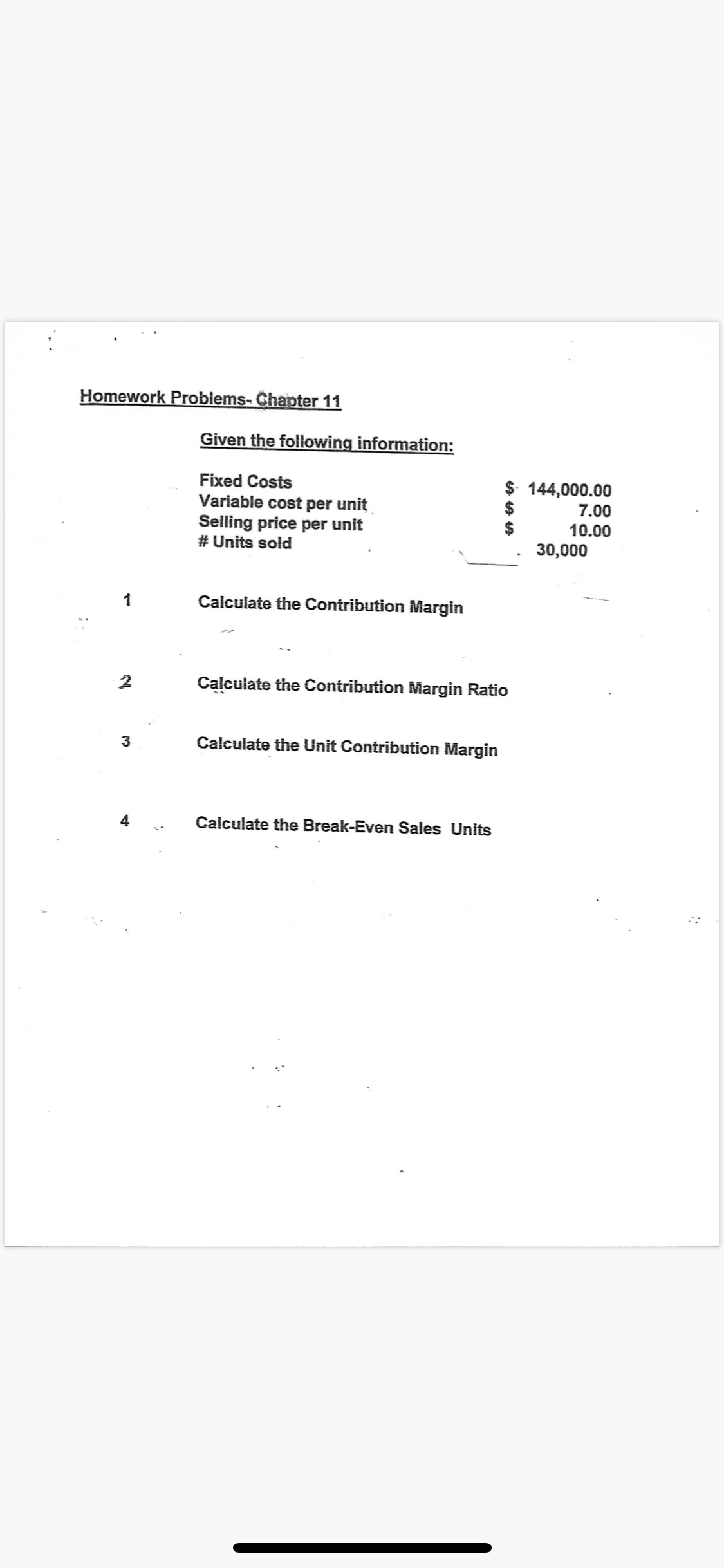 Homework Problems- Chapter 11
Given the following information:
$ 144,000.00
Fixed Costs
Variable cost per unit
Selling price per unit
# Units sold
7.00
10.00
30,000
Calculate the Contribution Margin
Calculate the Contribution Margin Ratio
3
Calculate the Unit Contribution Margin
Calculate the Break-Even Sales Units
