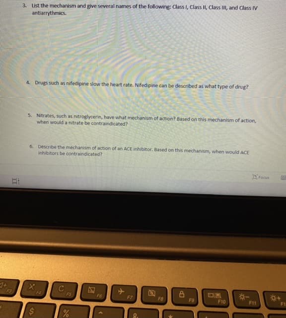 3. List the mechanism and give several names of the following: Class I, Class II, Class II, and Class IV
antiarrythmics.
4. Drugs such as nifedipine slow the heart rate. Nifedipine can be described as what type of drug?
5. Nitrates, such as nitroglycerin, have what mechanism of action? Based on this mechanism of action,
when would a nitrate be contraindicated?
6. Describe the mechanism of action of an ACE inhibitor. Based on this mechanism, when would ACE
inhibitors be contraindicated?
DFocus
F4
FS
F6
*-
F7
F8
F9
F10
F11
F1
