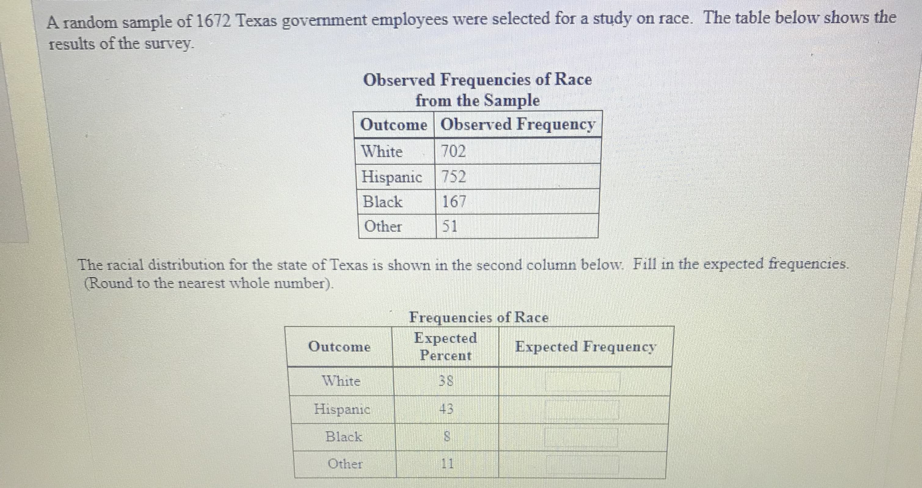 A random sample of 1672 Texas government employees were selected for a study on race. The table below shows the
results of the survey.
Observed Frequencies of Race
from the Sample
Outcome Observed Frequency
White 702
Hispanic 752
Black 167
Other51
The racial distribution for the state of Texas is shown in the second column below. Fill in the expected frequencies.
Round to the nearest whole number).
Frequencies of Race
ExpectedExpected Frequency
Outcome
White
Hispanic
Black
Other
Percent
3 S
43
