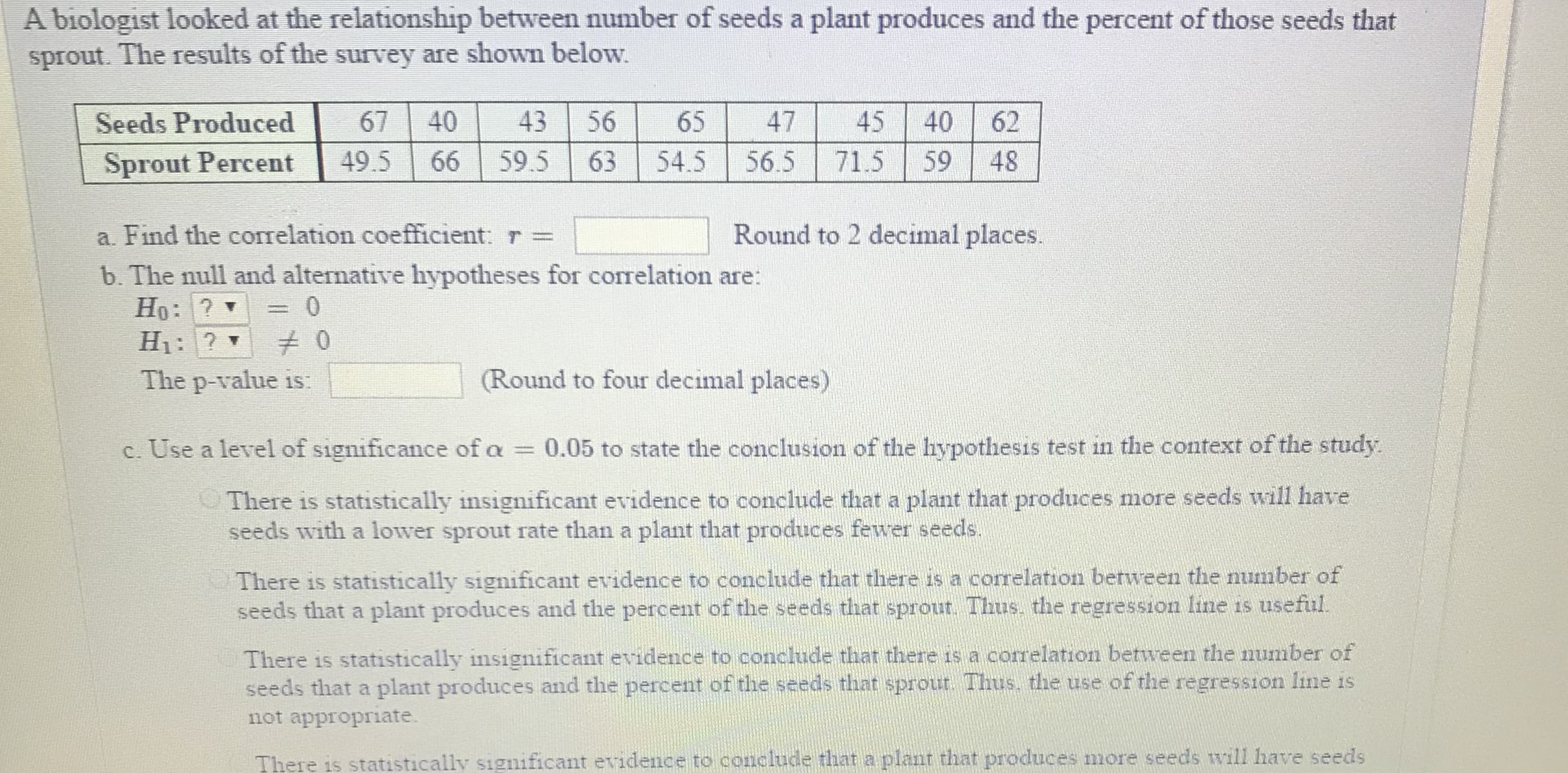 A biologist looked at the relationship between number of seeds a plant produces and the percent of those seeds that
sprout. The results of the survey are shown below.
Seeds Produced
Seeds Produced67 40 43 56 654745 40 62
67 | 40 |
431,56 ㄒㄧ-65 ㄒㄧ-47
45 T40162
Sprout Percent 49.5 66 595 63 54.5 565 715 59 48
a. Find the correlation coefficient:
b. The null and alternative hypotheses for correlation are:
Round to 2 decimal places.
The p-value is:
(Round to four decimal places)
c. Use a level of significance of a 0.05 to state the conclusion of the hypothesis test in the context of the study
There is statistically insignificant evidence to conclude that a plant that produces more seeds will have
seeds with a lower sprout rate than a plant that produces fewer seeds
There is statistically significant evidence to conclude that there is a correlation between the number of
seeds that a plant produces and the percent of the seeds that sprout. Thus, the regression line is usefiul
There is statistically insignificant evidence to conclude that there is a correlation between the number of
seeds that a plant produces and the percent of the seeds that sprout. Thus, the use of the regression line is
not appropriate
There is statistically significant evidence to conclude that a plant that produces more seeds will have seeds
