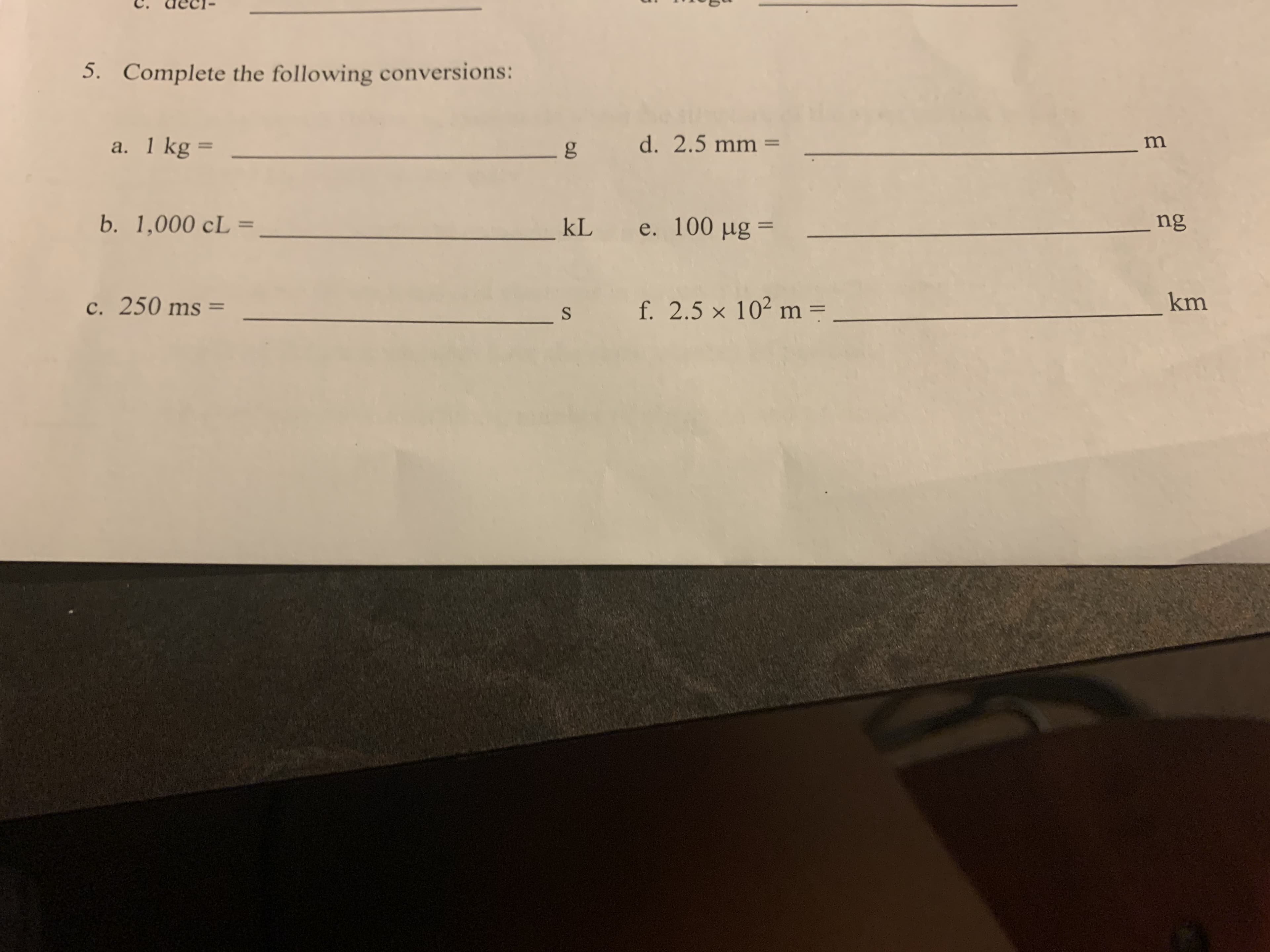 5. Complete the following conversions:
a. 1 kg =
g
b. 1,000 cL =
%3D
kL
c. 250 ms =
