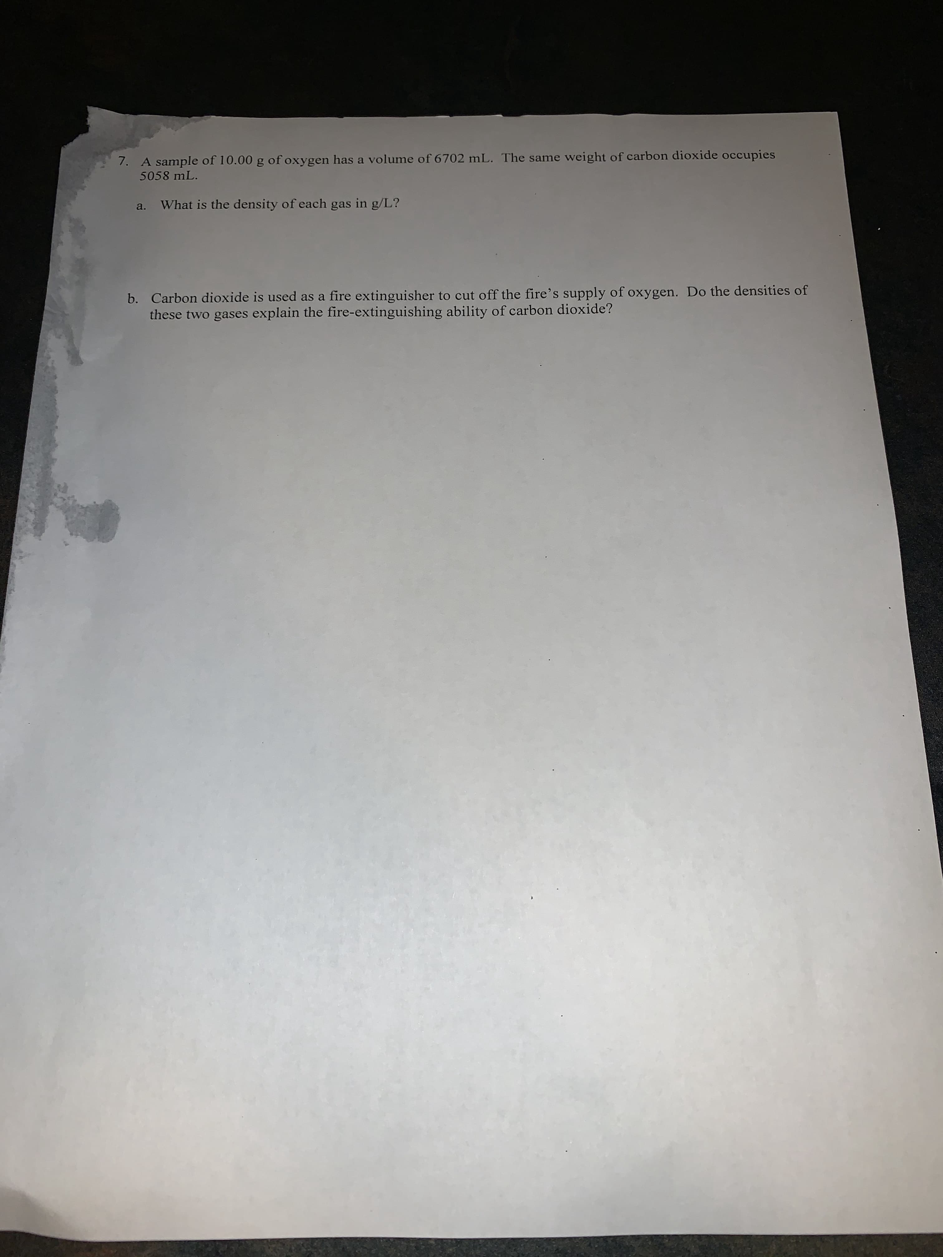 7. A sample of 10.00 g of oxygen has a volume of 6702 mL. The same weight of carbon dioxide occupies
5058 mL.
What is the density of each gas in g/L?
b. Carbon dioxide is used as a fire extinguisher to cut off the fire's supply of oxygen. Do the densities of
these two gases explain the fire-extinguishing ability of carbon dioxide?

