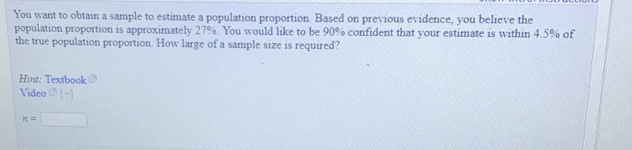 You want to obtain a sample to estimate a population proportion. Based on previous evidence, you believe the
population proportion is approximately 27%. You would like to be 90% confident that your estimate is within 4.5% of
the true population proportion. How large of a sample size is required?
Hint: Textbook
Video+1
