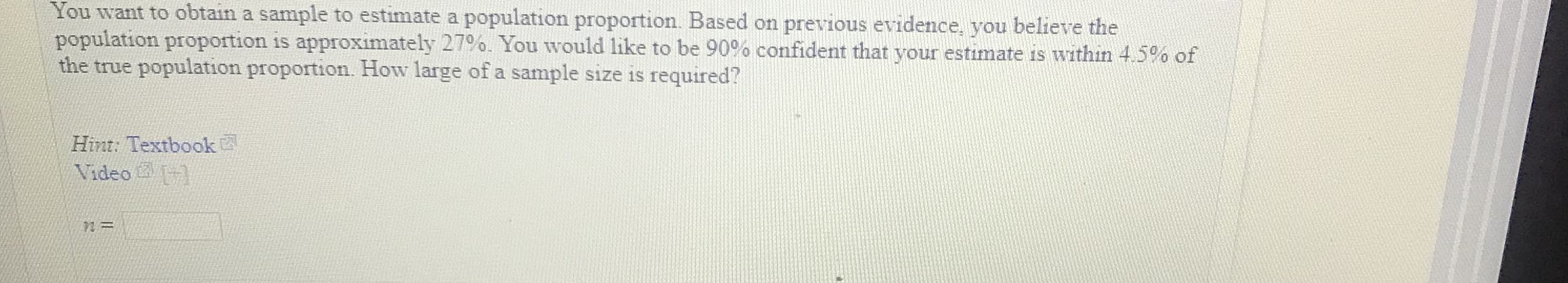 You w
population proportion is approximately 27%. You would like to be 90% confident that your estimate is within 45% of
the true population proportion. How large of a sample size is required?
ant to obtain a sam
ple to estimate a population proportion. Based on previous evidence, you believe the
Hint: Textbook
Video
12
