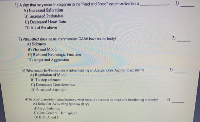 1) A sign that may occur in response to the "Feed and Breed" system activation is,
A) Increased Salivation
1)
B) Increased Peristalsis
C) Decreased Heart Rate
D) All of the above
2)
2) What effect does the neurotransmitter GABA have on the body?
A) Seizures
B) Pleasant Mood
C) Reduced Neurologic Function
D) Anger and Aggression
3)
3) What would be the purpose of administering an Acetylcholine Agonist to a patient?
A) Regulation of Mood
B) To stop seizures
C) Decreased Consciousness
D) Sustained Attention
-
4) In order to maintain consciousness, what structure needs to be intact and functioning properly?
A) Reticular Activating System (RAS)
B) Hypothalamus
C) One Cerebral Hemisphere
D) Both A andC
4)
