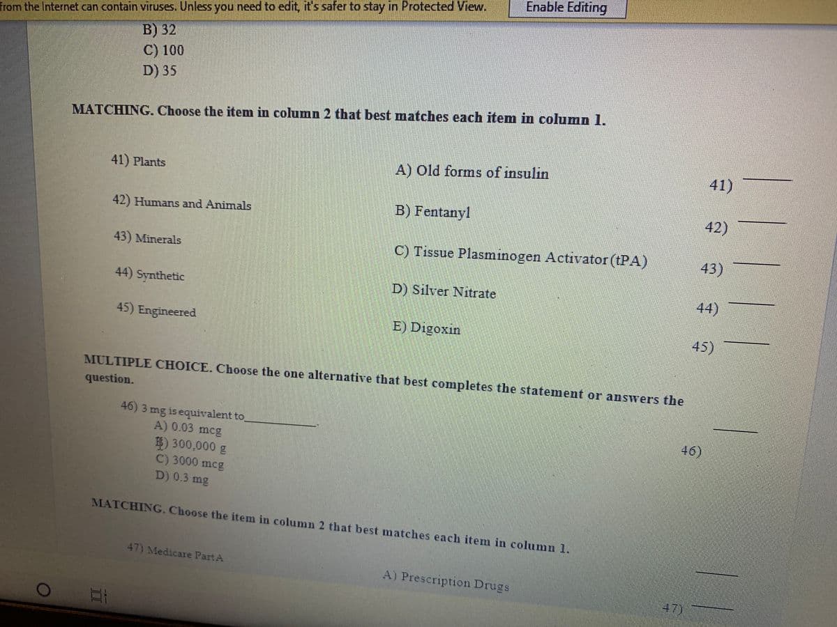 Enable Editing
from the Internet can contain viruses. Unless you need to edit, it's safer to stay in Protected View.
B) 32
C) 100
D) 35
MATCHING. Choose the item in column 2 that best matches each item in column l.
41) Plants
A) Old forms of insulin
41)
42) Humans and Animals
B) Fentanyl
42)
43) Minerals
C) Tissue Plasminogen Activator (tPA)
43)
44) Synthetic
D) Silver Nitrate
44)
45) Engineered
E) Digoxin
45)
MULTIPLE CHOICE. Choose the one alternative that best completes the statement or answers the
question.
46) 3 mg is equivalent to
A) 0.03 mcg
46)
8) 300,000 g
C) 3000 mcg
D) 0.3 mg
MATCHING. Choose the item in column 2 that best matches each item in column 1.
47) Medicare PartA
A) Prescription Drugs
47)
II
