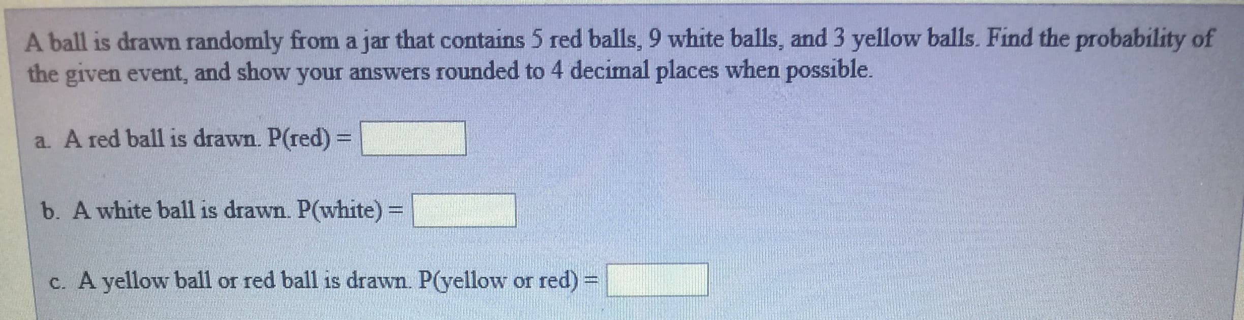 A ball is drawn randomly from a jar that contains 5 red balls, 9 white balls, and 3 yellow balls. Find the probability of
the given event, and show your answers rounded to 4 decimal places when possible.
a. A red ball is drawn. P(red)
b. A white ball is drawn. P(white)
c. A yellow ball or red ball is drawn. P(yellow or red)-
