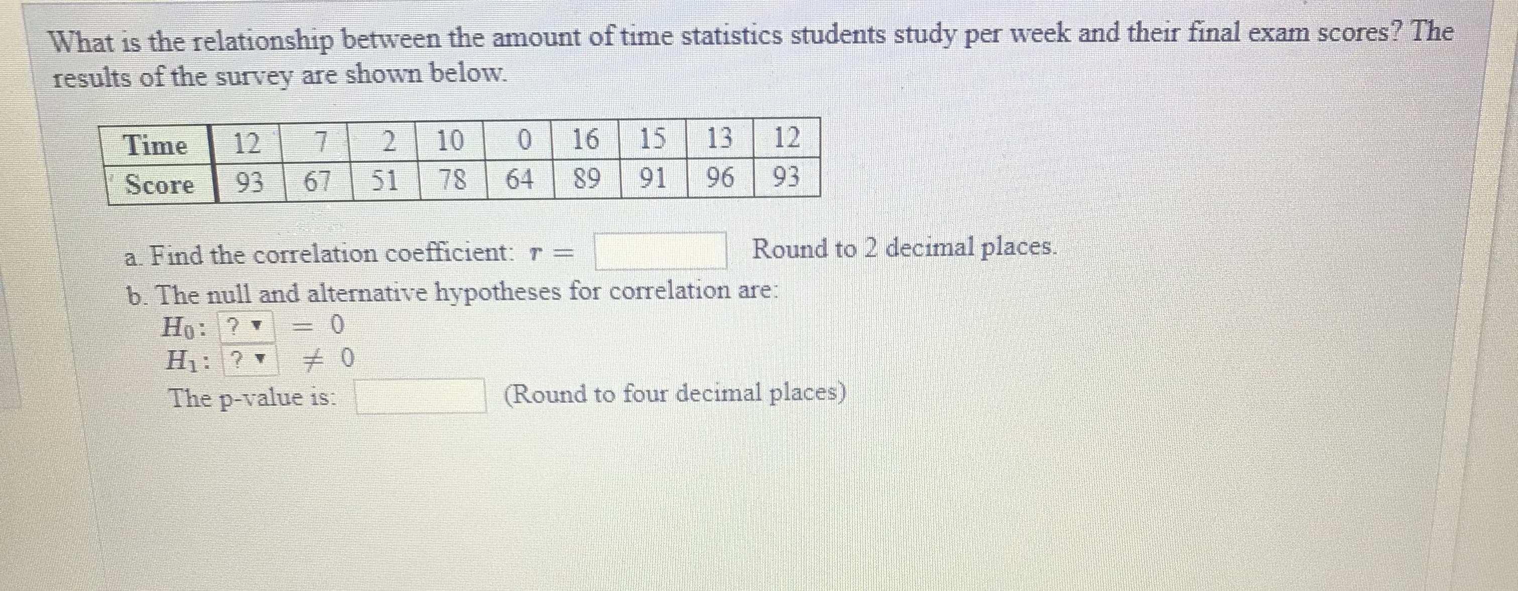 What is the relationship between the amount of time statistics students study per week and their final exam scores? The
results of the survey are shown below.
Time |127 2 10 0 16 15 13 12
Score 93 67 51 78 64 89 91 96 93
a. Find the correlation coefficient:
b. The null and alternative hypotheses for correlation are
Round to 2 decimal places.
Round to four decimal places)
The p-value is:
