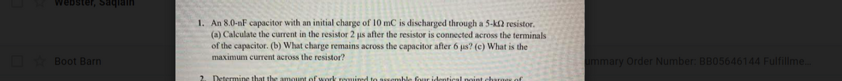 Webster, Saqlain
1. An 8.0-nF capacitor with an initial charge of 10 mC is discharged through a 5-k2 resistor.
(a) Calculate the current in the resistor 2 us after the resistor is connected across the terminals
of the capacitor. (b) What charge remains across the capacitor after 6 us? (c) What is the
maximum current across the resistor?
Boot Barn
ummary Order Number: BB05646144 Fulfillme..
2.
Determine that the amount of work required to assemble four identical point charges of
