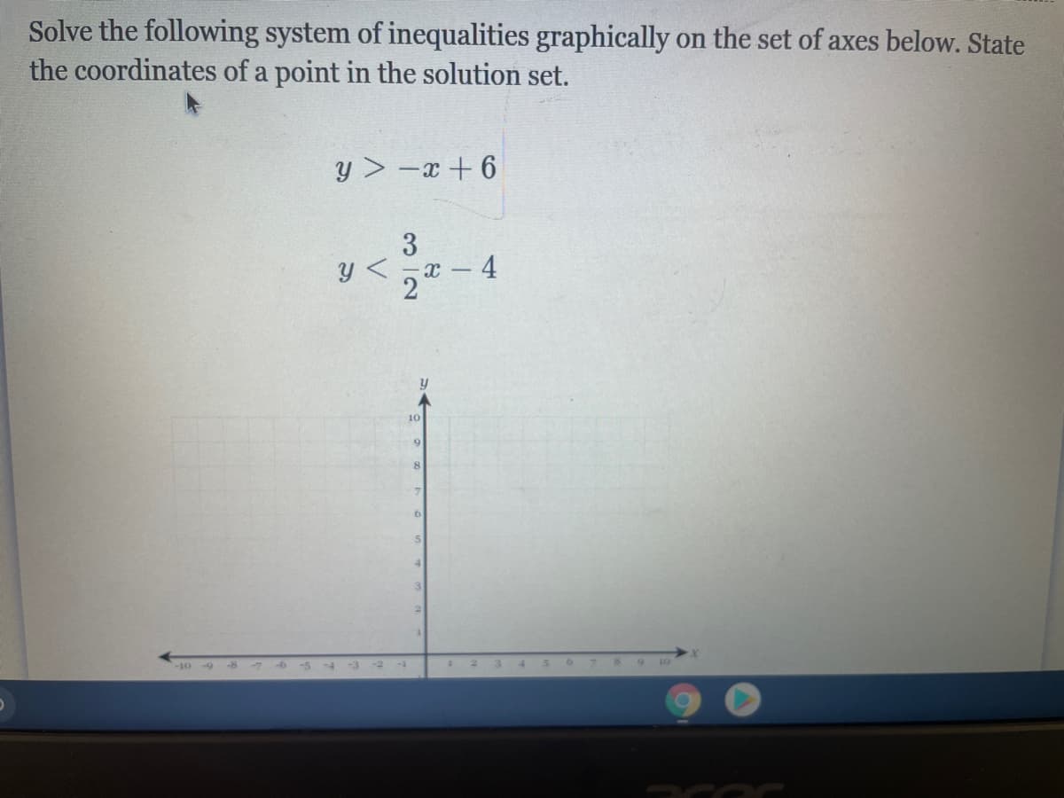 Solve the following system of inequalities graphically on the set of axes below. State
the coordinates of a point in the solution set.
y > -x + 6
4
10
9.
-10-9
-7-6
6 7 8
9 10
312
