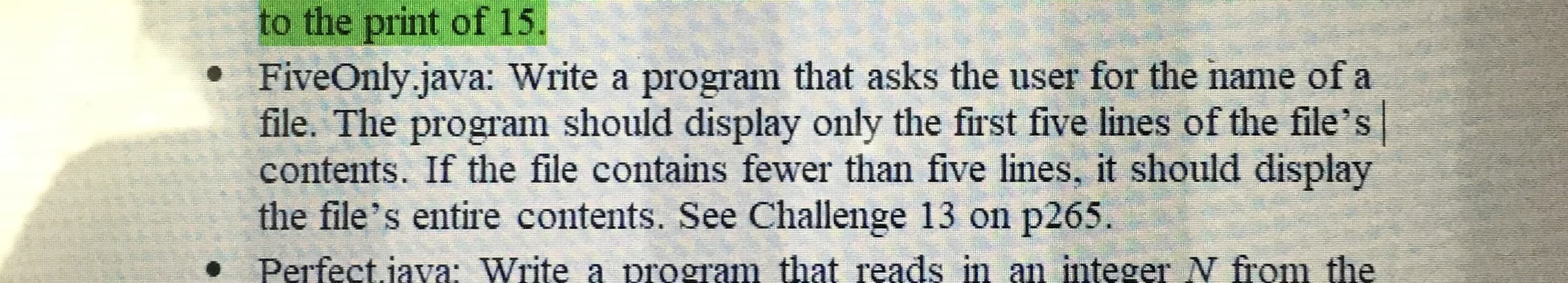 FiveOnly.java: Write a program that asks the user for the name of a
file. The program should display only the first five lines of the file's
contents. If the file contains fewer than five lines, it should display
the file's entire contents. See Challenge 13 on p265.
