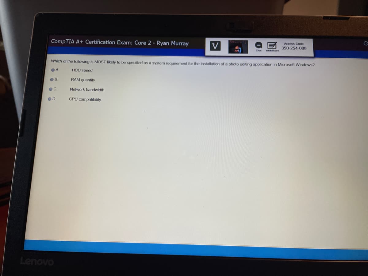 CompTIA A+ Certification Exam: Core 2 - Ryan Murray
V
Access Code
350-254-088
Chat
Whlod
Which of the following is MOST likely to be specified as a system requirement for the installation of a photo editing application in Microsoft Windows?
OA.
HDD speed
OB.
RAM quantity
Network bandwidth
OD.
CPU compatibility
Lenovo
