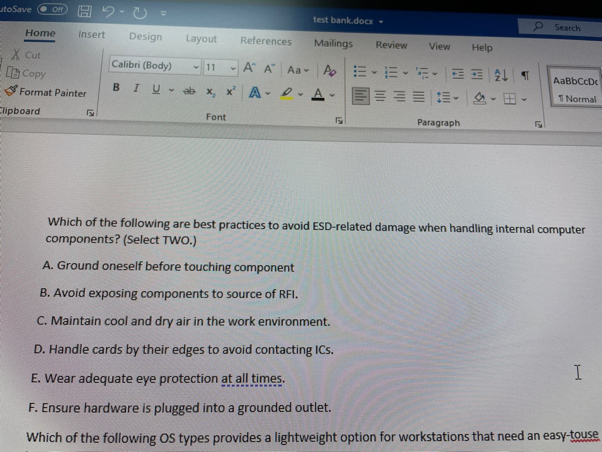 utoSave
ff
test bank.doCx -
9 Search
Home
Insert
Design
Layout
References
Mailings
Review
View
Help
X cut
Copy
Calibri (Body)
A A
Aa A E
三E T
11
AaBbCcDc
Format Painter
BIU
ab x, x A D.
A
三|三。
T Normal
Clipboard
Font
Paragraph
Which of the following are best practices to avoid ESD-related damage when handling internal computer
components? (Select TWO.)
A. Ground oneself before touching component
B. Avoid exposing components to source of RFI.
C. Maintain cool and dry air in the work environment.
D. Handle cards by their edges to avoid contacting ICs.
I
E Wear adequate eye protection at all times.
F. Ensure hardware is plugged into a grounded outlet.
Which of the following OS types provides a lightweight option for workstations that need an easy-touse
