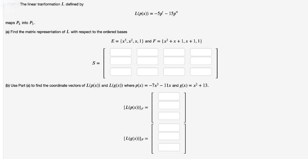 The linear tranformation L defined by
L(p(x)) = -5p' - 15p"
maps P4 into P3.
(a) Find the matrix representation of L with respect to the ordered bases
E = {x3, x2, x, 1} and F = {x² +x+1, x + 1, 1}
S =
(b) Use Part (a) to find the coordinate vectors of L(p(x)) and L(g(x)) where p(x) = -7x³- 11x and g(x) = x² + 13.
[L(p(x))]F
=
[L(g(x))]F=
=