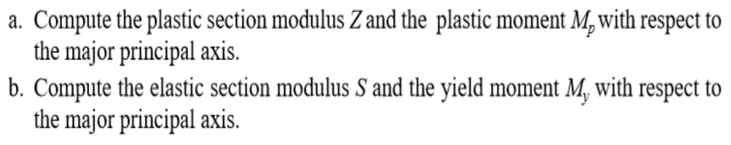 a. Compute the plastic section modulus Z and the plastic moment M, with respect to
the major principal axis.
b. Compute the elastic section modulus S and the yield moment M, with respect to
the major principal axis.
