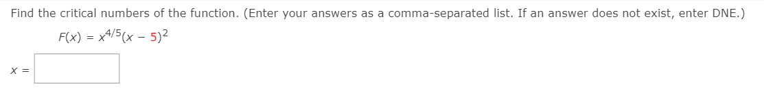 Find the critical numbers of the function. (Enter your answers as a comma-separated list. If an answer does not exist, enter DNE.)
F(x) = x4/5(x – 5)²
-
X =
