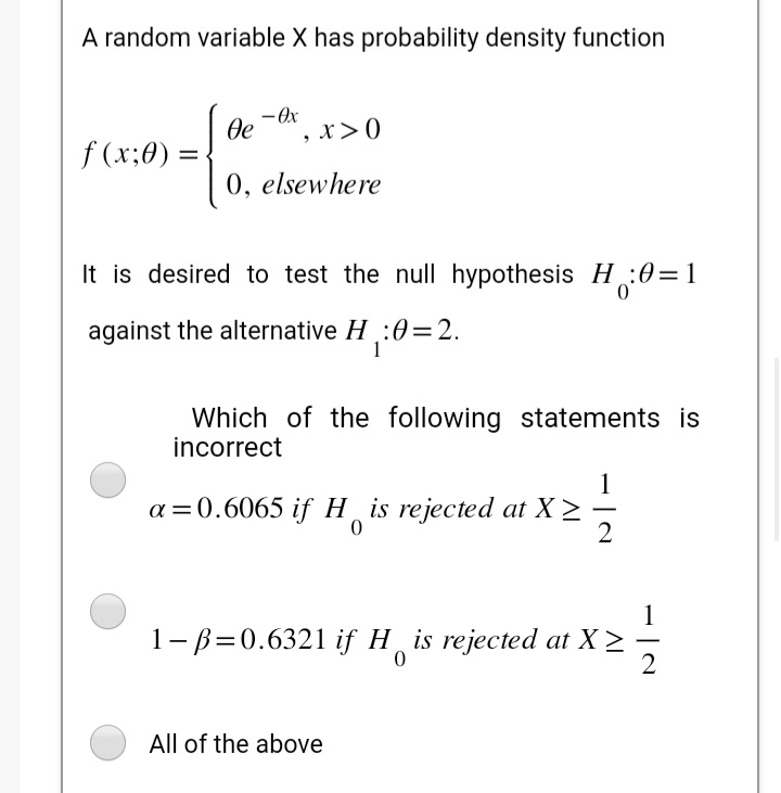 A random variable X has probability density function
f(x;0): =
- Ox
де , x > 0
0, elsewhere
It is desired to test the null hypothesis H₁₂:0=1
against the alternative H₁:0=2.
Which of the following statements is
incorrect
a=0.6065 if His rejected at X>
0
113
2
1-p=0.6321 if H is rejected at X >
0
All of the above
-
2