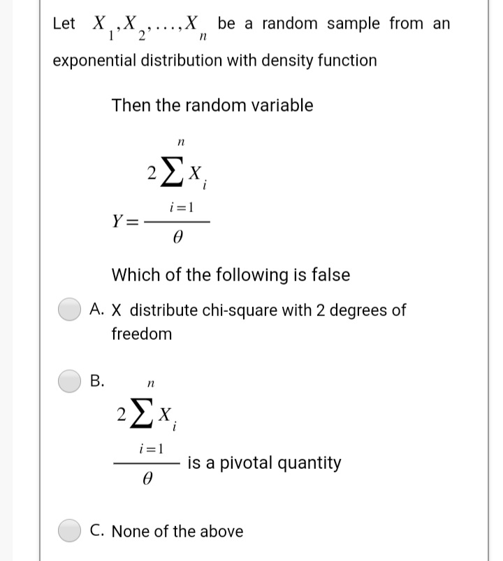 Let X₁, X₂...X be a random sample from an
2'
n
exponential distribution with density function
Then the random variable
B.
Y=
0
Which of the following is false
A. X distribute chi-square with 2 degrees of
freedom
n
2ΣX₁
2
n
ΣΧ
i=1
0
is a pivotal quantity
C. None of the above