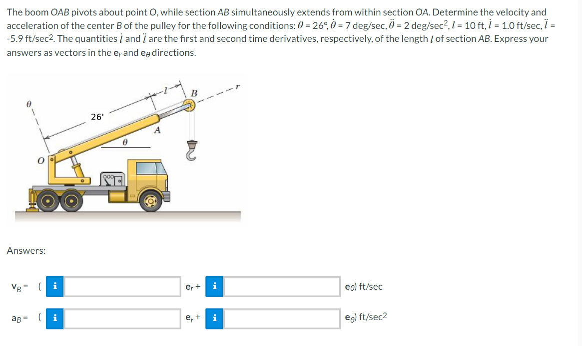 The boom OAB pivots about point O, while section AB simultaneously extends from within section OA. Determine the velocity and
acceleration of the center B of the pulley for the following conditions: 0 = 26°, 0 = 7 deg/sec, 0 = 2 deg/sec², 1 = 10 ft, 1 = 1.0 ft/sec, ï =
-5.9 ft/sec². The quantities and I are the first and second time derivatives, respectively, of the length / of section AB. Express your
answers as vectors in the e, and en directions.
+1
B
26'
A
eo) ft/sec
eg) ft/sec²
Answers:
VB =
(
aB =
i
8
2
er +
i
e₁+ i