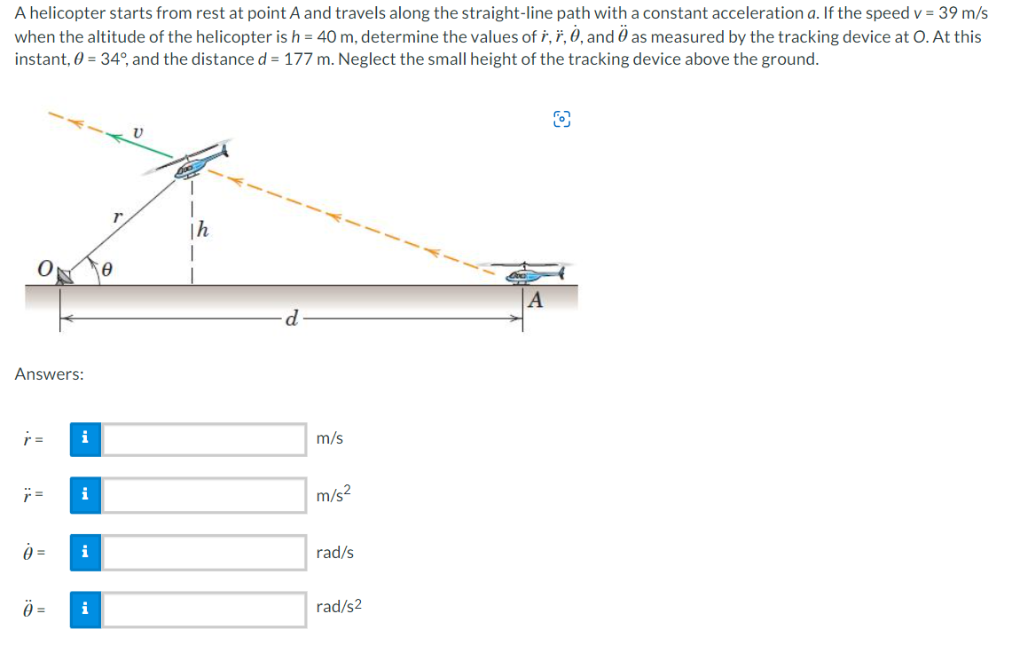 A helicopter starts from rest at point A and travels along the straight-line path with a constant acceleration a. If the speed v = 39 m/s
when the altitude of the helicopter is h = 40 m, determine the values of r, *, 0, and as measured by the tracking device at O. At this
Ö
instant, 0 = 34°, and the distance d = 177 m. Neglect the small height of the tracking device above the ground.
Th
Answers:
r =
i
j=
i
0 = i
Ö= i
d
m/s
m/s²
rad/s
rad/s2