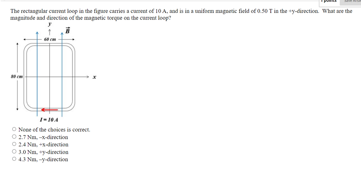 The rectangular current loop in the figure carries a current of 10 A, and is in a uniform magnetic field of 0.50 T in the +y-direction. What are the
magnitude and direction of the magnetic torque on the current loop?
B
80 cm
y
↑
60 cm
I=10 A
O None of the choices is correct.
2.7 Nm, -x-direction
O 2.4 Nm, +x-direction
O 3.0 Nm, +y-direction
4.3 Nm, -y-direction
Save Answ
x