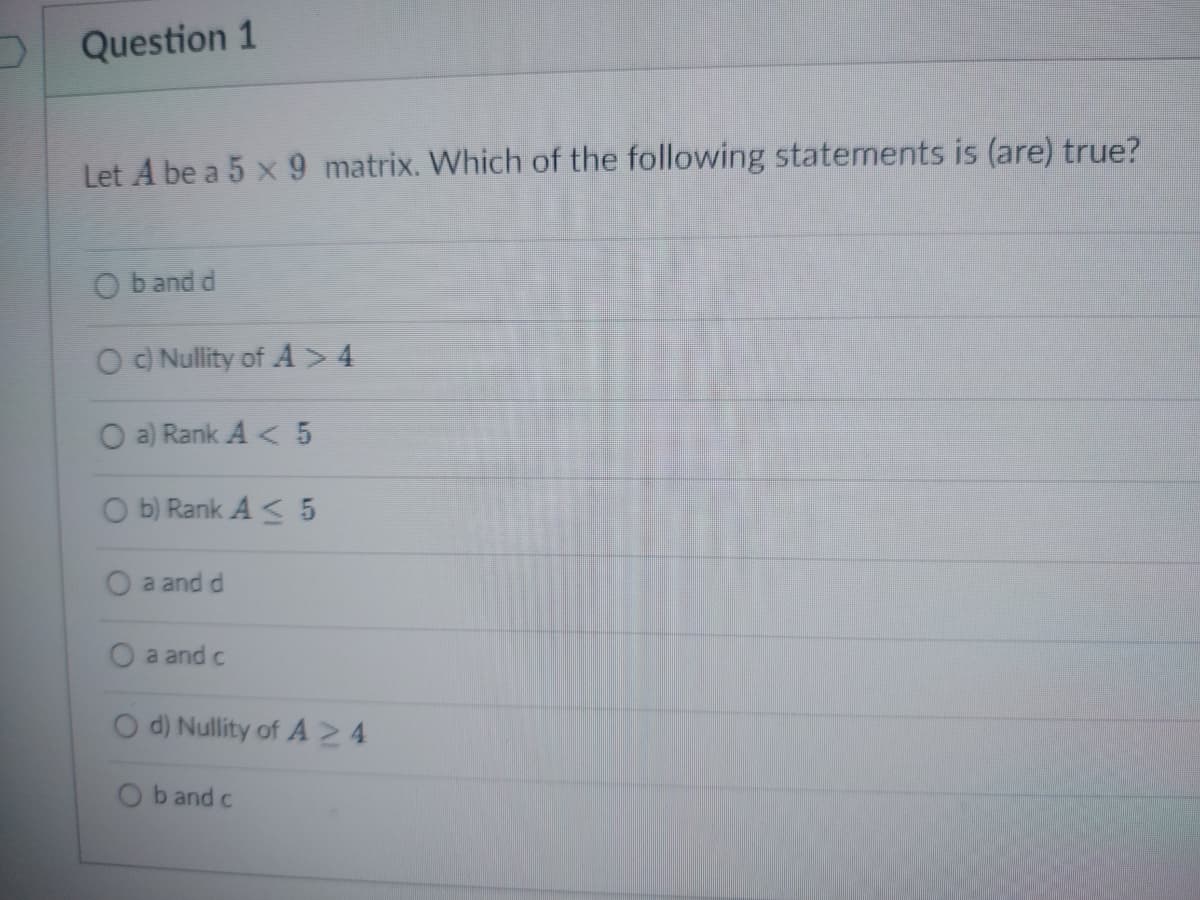 Question 1
Let A be a 5 x 9 matrix. Which of the following statements is (are) true?
Ob and d
O c) Nullity of A > 4
O a) Rank A < 5
Ob) Rank A< 5
O a and d
a and c
d) Nullity of A 24
Ob and c