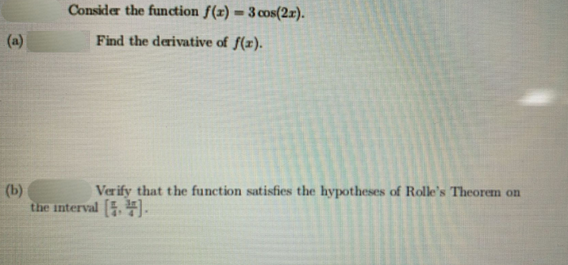 Consider the function f(x) 3 cos(2r).
(a)
Find the derivative of f(r).
(b)
the interval .).
Verify that the function satisfies the hypotheses of Rolle's Theorem on
