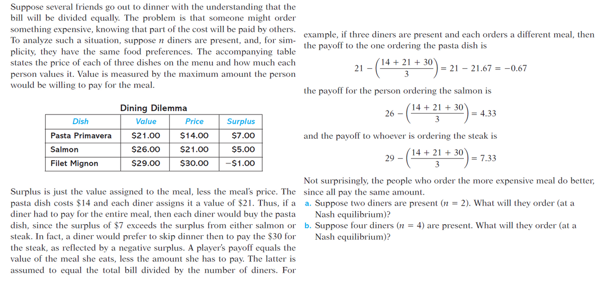 Suppose several friends go out to dinner with the understanding that the
bill will be divided equally. The problem is that someone might order
something expensive, knowing that part of the cost will be paid by others.
To analyze such a situation, suppose n diners are present, and, for sim- example, if three diners are present and each orders a different meal, then
plicity, they have the same food preferences. The accompanying table
states the price of each of three dishes on the menu and how much each
the payoff to the one ordering the pasta dish is
(14 + 21 + 30`
21 –
= 21 – 21.67 = -0.67
person values it. Value is measured by the maximum amount the person
would be willing to pay for the meal.
the payoff for the person ordering the salmon is
Dining Dilemma
14 + 21 + 30`
26 –
= 4.33
Dish
Value
Price
Surplus
3
Pasta Primavera
$21.00
$14.00
$7.00
and the payoff to whoever is ordering the steak is
Salmon
$26.00
$21.00
$5.00
14 + 21 + 30`
29 –
= 7.33
Filet Mignon
$29.00
$30.00
-$1.00
3
Not surprisingly, the people who order the more expensive meal do better,
Surplus is just the value assigned to the meal, less the meal's price. The since all pay the same amount.
pasta dish costs $14 and each diner assigns it a value of $21. Thus, if a
diner had to pay for the entire meal, then each diner would buy the pasta
dish, since the surplus of $7 exceeds the surplus from either salmon or
steak. In fact, a diner would prefer to skip dinner then to pay the $30 for
the steak, as reflected by a negative surplus. A player's payoff equals the
value of the meal she eats, less the amount she has to pay. The latter is
assumed to equal the total bill divided by the number of diners. For
a. Suppose two diners are present (n = 2). What will they order (at a
Nash equilibrium)?
b. Suppose four diners (n = 4) are present. What will they order (at a
Nash equilibrium)?
