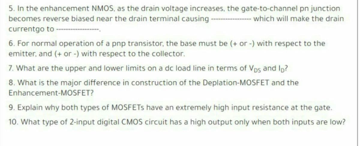 5. In the enhancement NMOS, as the drain voltage increases, the gate-to-channel pn junction
becomes reverse biased near the drain terminal causing -
which will make the drain
currentgo to
6. For normal operation of a pnp transistor, the base must be (+ or -) with respect to the
emitter, and (+ or -) with respect to the collector.
7. What are the upper and lower limits on a dc load line in terms of Vps and Io?
8. What is the major difference in construction of the Deplation-MOSFET and the
Enhancement-MOSFET?
9. Explain why both types of MOSFETS have an extremely high input resistance at the gate.
10. What type of 2-input digital CMOS circuit has a high output only when both inputs are low?
