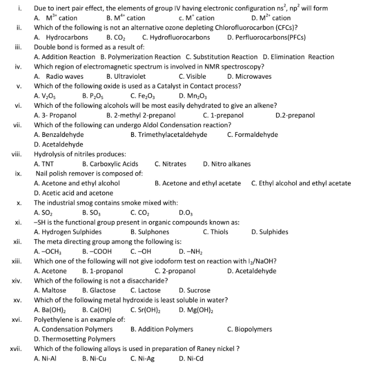 Due to inert pair effect, the elements of group IV having electronic configuration ns’, np? will form
A. M" cation
i.
B. M" cation
c. M' cation
D. M²" cation
ii.
Which of the following is not an alternative ozone depleting Chlorofluorocarbon (CFCS)?
A. Hydrocarbons
B. CO,
C. Hydrofluorocarbons
D. Perfluorocarbons(PFCS)
iii.
Double bond is formed as a result of:
A. Addition Reaction B. Polymerization Reaction C. Substitution Reaction D. Elimination Reaction
iv.
Which region of electromagnetic spectrum is involved in NMR spectroscopy?
A. Radio waves
B. Ultraviolet
C. Visible
D. Microwaves
v.
Which of the following oxide is used as a Catalyst in Contact process?
C. Fe,O3
Which of the following alcohols will be most easily dehydrated to give an alkene?
B. 2-methyl 2-prepanol
Which of the following can undergo Aldol Condensation reaction?
A. V,0;
В. Р.0,
D. Mn;03
vi.
A. 3- Propanol
С. 1-prepanol
D.2-prepanol
vii.
A. Benzaldehyde
B. Trimethylacetaldehyde
C. Formaldehyde
D. Acetaldehyde
Hydrolysis of nitriles produces:
vii.
A. TNT
B. Carboxylic Acids
C. Nitrates
D. Nitro alkanes
Nail polish remover is composed of:
A. Acetone and ethyl alcohol
ix.
B. Acetone and ethyl acetate C. Ethyl alcohol and ethyl acetate
D. Acetic acid and acetone
X.
The industrial smog contains smoke mixed with:
С. Со,
A. SO,
-SH is the functional group present in organic compounds known as:
A. Hydrogen Sulphides
The meta directing group among the following is:
B. SO,
D.O,
xi.
B. Sulphones
C. Thiols
D. Sulphides
xii.
А. -ОСН,
В. -соон
С. -он
D. -NH,
Which one of the following will not give iodoform test on reaction with I/NaOH?
D. Acetaldehyde
xii.
B. 1-propanol
C. 2-propanol
A. Acetone
Which of the following is not a disaccharide?
C. Lactose
xiv.
A. Maltose
B. Glactose
D. Sucrose
XV.
Which of the following metal hydroxide is least soluble in water?
А. Bа(ОН)
Polyethylene is an example of:
A. Condensation Polymers
В. Cа(ОН)
C. Sr(OH)2
D. Mg(OH)2
xi.
B. Addition Polymers
C. Biopolymers
D. Thermosetting Polymers
Which of the following alloys is used in preparation of Raney nickel ?
xvii.
A. Ni-AI
B. Ni-Cu
C. Ni-Ag
D. Ni-Cd
