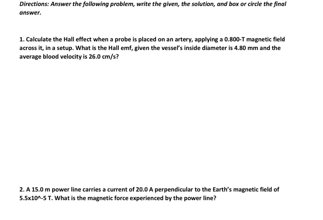 Directions: Answer the following problem, write the given, the solution, and box or circle the final
answer.
1. Calculate the Hall effect when a probe is placed on an artery, applying a 0.800-T magnetic field
across it, in a setup. What is the Hall emf, given the vessel's inside diameter is 4.80 mm and the
average blood velocity is 26.0 cm/s?
2. A 15.0 m power line carries a current of 20.0 A perpendicular to the Earth's magnetic field of
5.5x10^-5 T. What is the magnetic force experienced by the power line?
