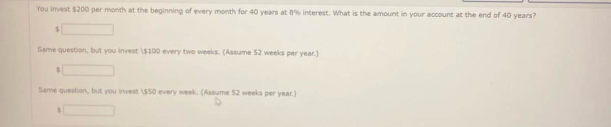 You invest $200 per month at the beginning of every month for 40 years at 8% interest. What is the amount in your account at the end of 40 years?
$
Same question, but you invest \$100 every two weeks. (Assume 52 weeks per year.)
$
Same question, but you invest \$50 every week. (Assume 52 weeks per year.)
4